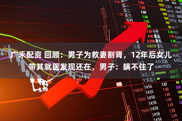 广禾配资 回顾：男子为救妻割肾，12年后女儿带其就医发现还在，男子：瞒不住了