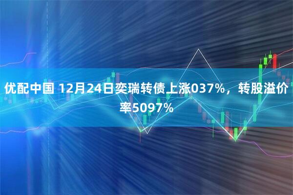优配中国 12月24日奕瑞转债上涨037%，转股溢价率5097%