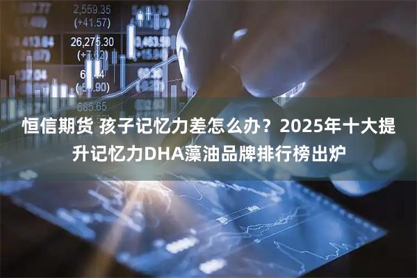 恒信期货 孩子记忆力差怎么办？2025年十大提升记忆力DHA藻油品牌排行榜出炉