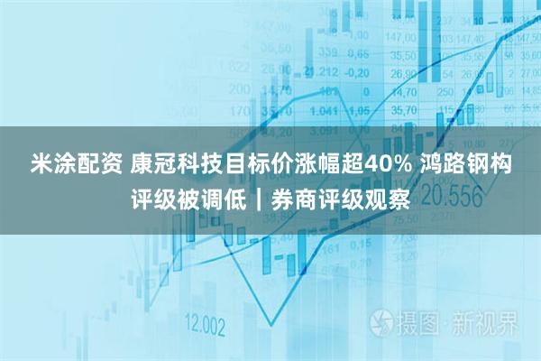 米涂配资 康冠科技目标价涨幅超40% 鸿路钢构评级被调低｜券商评级观察