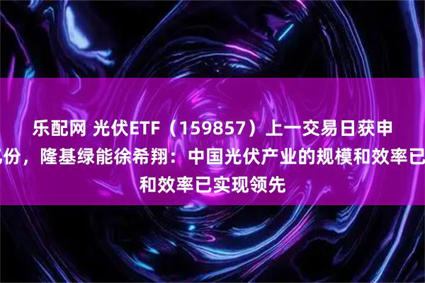 乐配网 光伏ETF（159857）上一交易日获申购超15亿份，隆基绿能徐希翔：中国光伏产业的规模和效率已实现领先