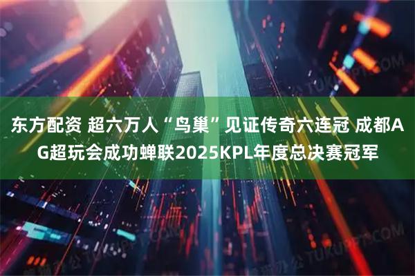 东方配资 超六万人“鸟巢”见证传奇六连冠 成都AG超玩会成功蝉联2025KPL年度总决赛冠军