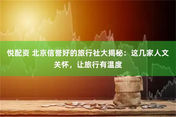悦配资 北京信誉好的旅行社大揭秘：这几家人文关怀，让旅行有温度