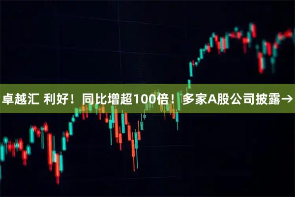 卓越汇 利好！同比增超100倍！多家A股公司披露→